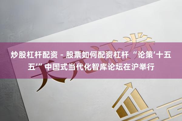 炒股杠杆配资 - 股票如何配资杠杆 “论策‘十五五’”中国式当代化智库论坛在沪举行