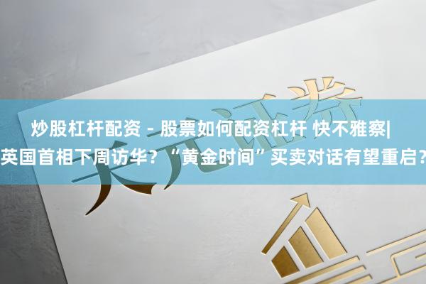 炒股杠杆配资 - 股票如何配资杠杆 快不雅察| 英国首相下周访华？“黄金时间”买卖对话有望重启？