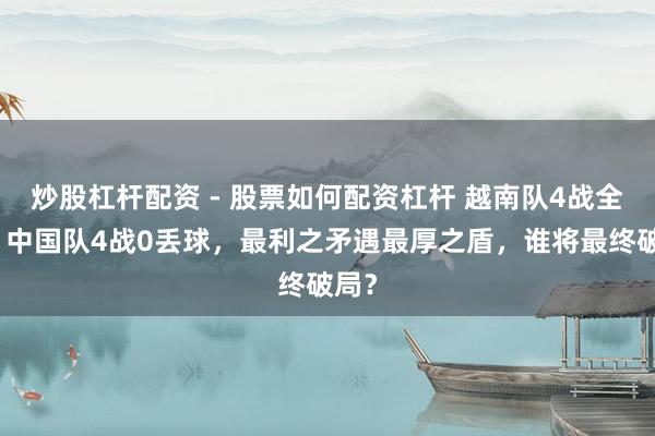 炒股杠杆配资 - 股票如何配资杠杆 越南队4战全胜、中国队4战0丢球，最利之矛遇最厚之盾，谁将最终破局？