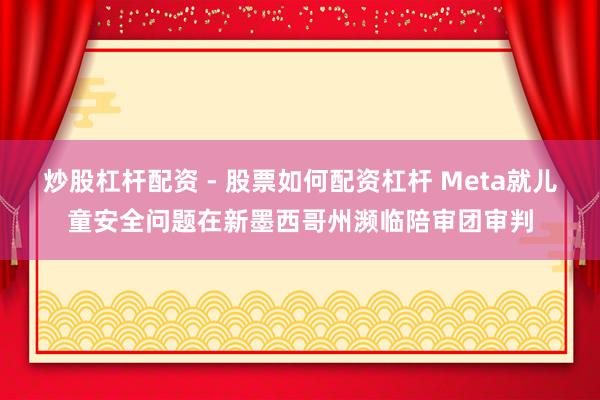 炒股杠杆配资 - 股票如何配资杠杆 Meta就儿童安全问题在新墨西哥州濒临陪审团审判