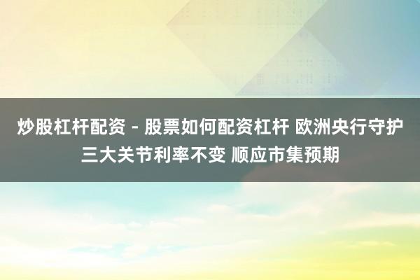 炒股杠杆配资 - 股票如何配资杠杆 欧洲央行守护三大关节利率不变 顺应市集预期