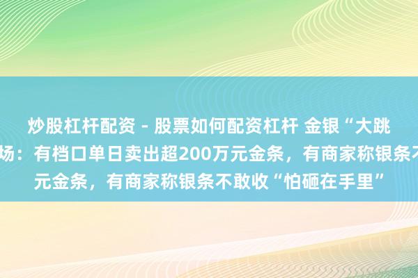 炒股杠杆配资 - 股票如何配资杠杆 金银“大跳水”下的深圳水贝商场：有档口单日卖出超200万元金条，有商家称银条不敢收“怕砸在手里”