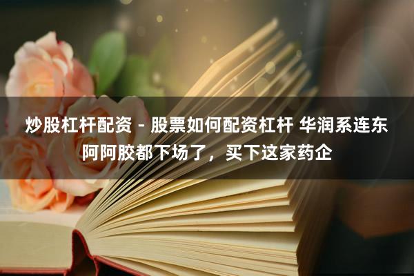 炒股杠杆配资 - 股票如何配资杠杆 华润系连东阿阿胶都下场了，买下这家药企